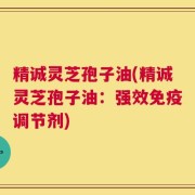 精诚灵芝孢子油(精诚灵芝孢子油：强效免疫调节剂)