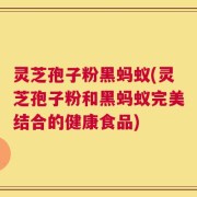 灵芝孢子粉黑蚂蚁(灵芝孢子粉和黑蚂蚁完美结合的健康食品)