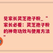 见家长灵芝孢子粉_“家长必看:灵芝孢子粉的神奇功效与使用方法”