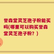 誉森堂灵芝孢子粉能买吗(哪里可以购买誉森堂灵芝孢子粉？)