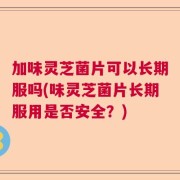 加味灵芝菌片可以长期服吗(味灵芝菌片长期服用是否安全？)