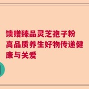 馈赠臻品灵芝孢子粉 高品质养生好物传递健康与关爱