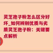灵芝孢子粉怎么区分好坏_如何辨别优质与劣质灵芝孢子粉：关键要点解析