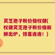 灵芝孢子粉价格权健(权健灵芝孢子粉价格新鲜出炉，惊喜连连！)