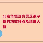 北京华恒汉方灵芝孢子粉的功效特点及适用人群