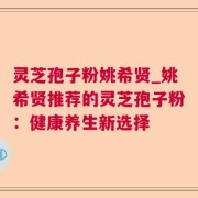 灵芝孢子粉姚希贤_姚希贤推荐的灵芝孢子粉：健康养生新选择