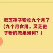 灵芝孢子粉吃九个月了(九个月食用，灵芝孢子粉的效果如何？)