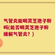 气管炎能喝灵芝孢子粉吗(能否喝灵芝孢子粉缓解气管炎？)