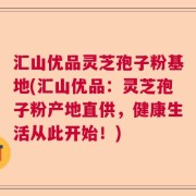 汇山优品灵芝孢子粉基地(汇山优品：灵芝孢子粉产地直供，健康生活从此开始！)