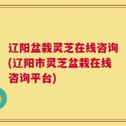 辽阳盆栽灵芝在线咨询(辽阳市灵芝盆栽在线咨询平台)