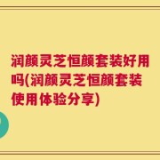 润颜灵芝恒颜套装好用吗(润颜灵芝恒颜套装使用体验分享)