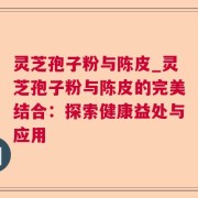 灵芝孢子粉与陈皮_灵芝孢子粉与陈皮的完美结合:探索健康益处与应用