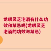 龙眼灵芝泡酒有什么功效和禁忌吗(龙眼灵芝泡酒的功效与禁忌)