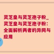 灵芝皇与灵芝孢子粉_灵芝皇与灵芝孢子粉：全面解析两者的异同与应用