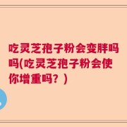 吃灵芝孢子粉会变胖吗吗(吃灵芝孢子粉会使你增重吗？)