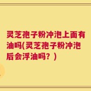 灵芝孢子粉冲泡上面有油吗(灵芝孢子粉冲泡后会浮油吗？)