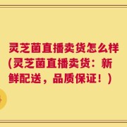 灵芝菌直播卖货怎么样(灵芝菌直播卖货：新鲜配送，品质保证！)