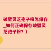 破壁灵芝孢子粉怎保存_如何正确保存破壁灵芝孢子粉？)
