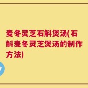 麦冬灵芝石斛煲汤(石斛麦冬灵芝煲汤的制作方法)