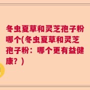 冬虫夏草和灵芝孢子粉哪个(冬虫夏草和灵芝孢子粉：哪个更有益健康？)
