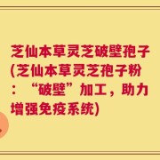芝仙本草灵芝破壁孢子(芝仙本草灵芝孢子粉：“破壁”加工，助力增强免疫系统)
