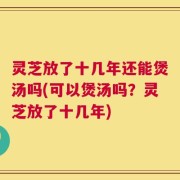 灵芝放了十几年还能煲汤吗(可以煲汤吗？灵芝放了十几年)
