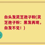 白头发灵芝孢子粉(灵芝孢子粉：黑发再现，白发不见！)