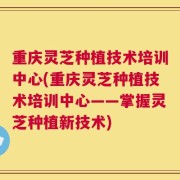 重庆灵芝种植技术培训中心(重庆灵芝种植技术培训中心——掌握灵芝种植新技术)
