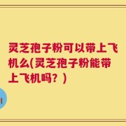 灵芝孢子粉可以带上飞机么(灵芝孢子粉能带上飞机吗？)