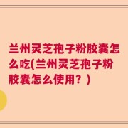 兰州灵芝孢子粉胶囊怎么吃(兰州灵芝孢子粉胶囊怎么使用？)