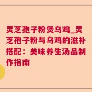 灵芝孢子粉煲乌鸡_灵芝孢子粉与乌鸡的滋补搭配：美味养生汤品制作指南