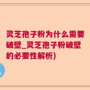 灵芝孢子粉为什么需要破壁_灵芝孢子粉破壁的必要性解析)