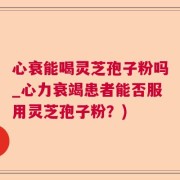 心衰能喝灵芝孢子粉吗_心力衰竭患者能否服用灵芝孢子粉？)