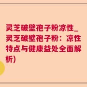 灵芝破壁孢子粉凉性_灵芝破壁孢子粉:凉性特点与健康益处全面解析)