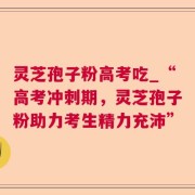 灵芝孢子粉高考吃_“高考冲刺期，灵芝孢子粉助力考生精力充沛”