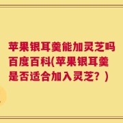 苹果银耳羹能加灵芝吗百度百科(苹果银耳羹是否适合加入灵芝？)