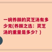 一碗养颜的灵芝汤有多少克(养颜之选：灵芝汤的重量是多少？)