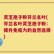 灵芝孢子粉芬兰名叶(芬兰名叶灵芝孢子粉：提升免疫力的自然选择)