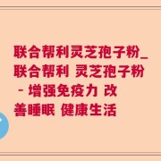 联合帮利灵芝孢子粉_联合帮利 灵芝孢子粉 - 增强免疫力 改善睡眠 健康生活