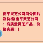 南平灵芝公司简介图片及价格(南平灵芝公司：高质量灵芝产品，价格实惠！)