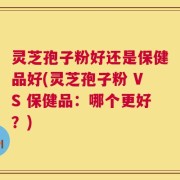 灵芝孢子粉好还是保健品好(灵芝孢子粉 VS 保健品：哪个更好？)