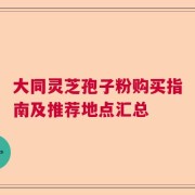 大同灵芝孢子粉购买指南及推荐地点汇总