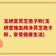 玉绣堂灵芝孢子粉(玉绣堂推出纯净灵芝孢子粉，享受健康生活)