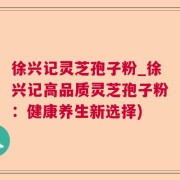 徐兴记灵芝孢子粉_徐兴记高品质灵芝孢子粉：健康养生新选择)