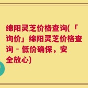 绵阳灵芝价格查询(「询价」绵阳灵芝价格查询 - 低价确保，安全放心)