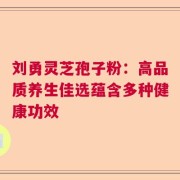 刘勇灵芝孢子粉：高品质养生佳选蕴含多种健康功效