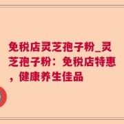 免税店灵芝孢子粉_灵芝孢子粉：免税店特惠，健康养生佳品