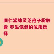 同仁堂牌灵芝孢子粉胶囊 养生保健的优质选择