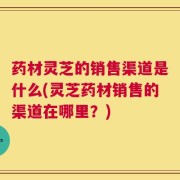 药材灵芝的销售渠道是什么(灵芝药材销售的渠道在哪里？)
