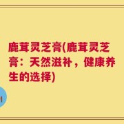 鹿茸灵芝膏(鹿茸灵芝膏：天然滋补，健康养生的选择)